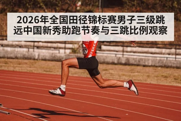 2026年全国田径锦标赛男子三级跳远中国新秀助跑节奏与三跳比例观察